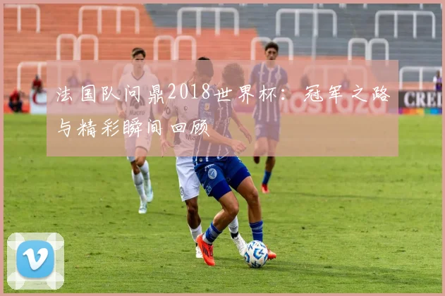 法国队问鼎2018世界杯：冠军之路与精彩瞬间回顾