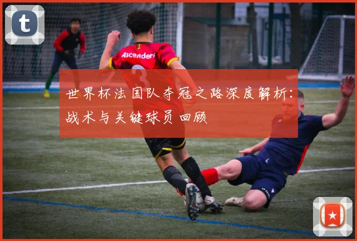 世界杯法国队夺冠之路深度解析：战术与关键球员回顾