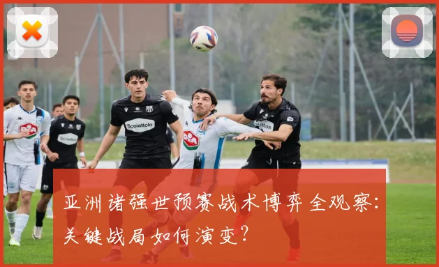 亚洲诸强世预赛战术博弈全观察：关键战局如何演变？
