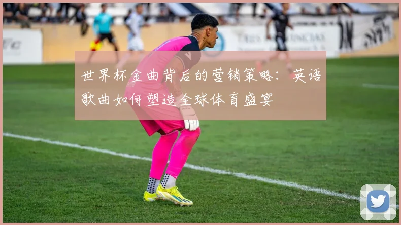 世界杯金曲背后的营销策略:英语歌曲如何塑造全球体育盛宴