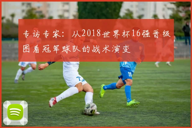 专访专家:从2018世界杯16强晋级图看冠军球队的战术演变