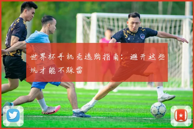 世界杯手机壳选购指南：避开这些坑才能不踩雷
