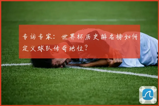 专访专家:世界杯历史排名榜如何定义球队传奇地位?