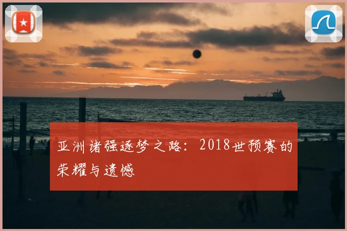 亚洲诸强逐梦之路:2018世预赛的荣耀与遗憾