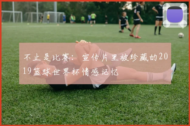 不止是比赛:宣传片里被珍藏的2019篮球世界杯情感记忆