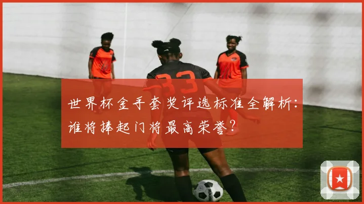 世界杯金手套奖评选标准全解析:谁将捧起门将最高荣誉?