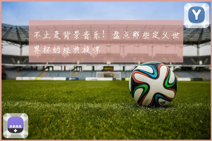 不止是背景音乐!盘点那些定义世界杯的经典旋律