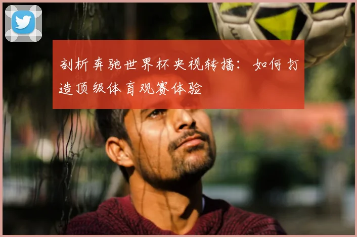 剖析奔驰世界杯央视转播：如何打造顶级体育观赛体验