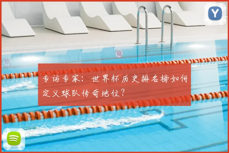 专访专家:世界杯历史排名榜如何定义球队传奇地位?