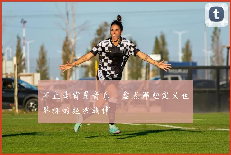 不止是背景音乐!盘点那些定义世界杯的经典旋律